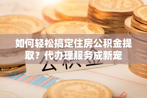 商机如何轻松搞定住房公积金提取？代办理服务成新宠