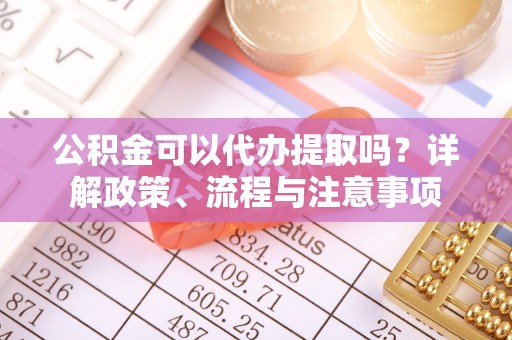 商机公积金可以代办提取吗？详解政策、流程与注意事项
